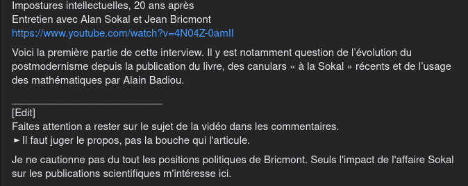 Le texte du poste dit: Impostures intellectuelles, 20 ans après Entretien avec Alan Sokal et Jean Bricmont Voici la première partie de cette interview. Il y est notamment question de l’évolution du postmodernisme depuis la publication du livre, des canulars « à la Sokal » récents et de l’usage des mathématiques par Alain Badiou. [Edit] Faites attention a rester sur le sujet de la vidéo dans les commentaires. Il faut juger le propos, pas la bouche qui l'articule. Je ne cautionne pas du tout les positions politiques de Bricmont. Seuls l'impact de l'affaire Sokal sur les publications scientifiques m'intéresse ici.