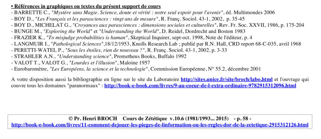 • Références in graphiques ou textes du présent support de cours
- BARRETTE C., "Mystère sans Magie. Science, doute et vérité : notre seul espoir pour l'avenir", éd. Multimondes 2006
- BOY D., "Les Français et les parasciences : vingt ans de mesure", R. Franç. Sociol. 43-1, 2002, p. 35-45
- BOY D., MICHELAT G., "Croyances aux parasciences : dimensions sociales et culturelles", Rev. Fr. Soc. XXVII, 1986, p. 175-204
- BUNGE M., "Exploring the World" et "Understanding the World", D. Reidel, Dordrecht and Boston 1983
- FRAZIER K., "To misjudge probabilities is human", Skeptical Inquirer, sept-oct. 1998, Note de l'éditeur, p. 4
- LANGMUIR I., "Pathological Sciences",18/12/1953, Knolls Research Lab ; publié par R.N. Hall, CRD report 68-C-035, avril 1968
- PERETTI-WATEL P., "Sous les étoiles, rien de nouveau ?", R. Franç. Sociol. 43-1, 2002, p. 3-33
- STRAHLER A.N., "Understanding science", Prometheus Books, Buffalo 1992
- VALOT T., VALOT G., "Lourdes et l'illusion", Maloine 1957
- Eurobaromètre, "Les Européens, la science et la technologie", Commission Européenne, N° 55.2, décembre 2001
A votre disposition aussi la bibliographie en ligne sur le site du Laboratoire http://sites.unice.fr/site/broch/labo.html et l'ouvrage qui
couvre tous les domaines "paranormaux" : http://book-e-book.com/livres/9-au-coeur-de-l-extra-ordinaire-9782915312096.html
© Pr. Henri BROCH Cours de Zététique v. 10.6 (1981/1993... 2015) - p. 58 -
http://book-e-book.com/livres/11-comment-dejouer-les-pieges-de-linformation-ou-les-regles-dor-de-la-zetetique-2915312126.html