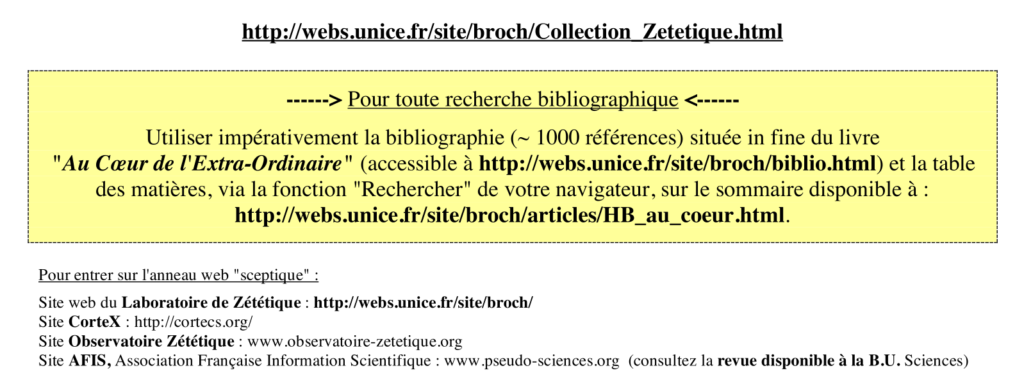 Capture d'écran d'un des dossiers fournis au étudiants par Henri Broch. Dans un encart jaune un texte disant: Pour toute recherche bibliographique
utiliser impérativement la bibliographie (~ 1000 références) située in fine du livre "Au Cœur de l'Extra-Ordinaire" (accessible à http://webs.unice.fr/site/broch/biblio.html) et la table des matières, via la fonction "Rechercher" de votre navigateur, sur le sommaire disponible à : http://webs.unice.fr/site/broch/articles/HB_au_coeur.html.

En dessous de l'encart le texte dit:
Pour entrer sur l'anneau web "sceptique" :
Site web du Laboratoire de Zététique : http://webs.unice.fr/site/broch/
Site CorteX : http://cortecs.org/
Site Observatoire Zététique : www.observatoire-zetetique.org
Site AFIS, Association Française Information Scientifique : www.pseudo-sciences.org (consultez la revue disponible à la B.U. Sciences)